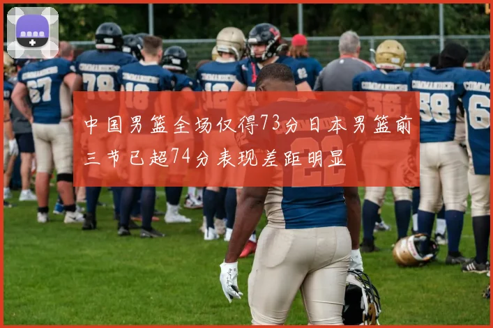 中国男篮全场仅得73分日本男篮前三节已超74分表现差距明显