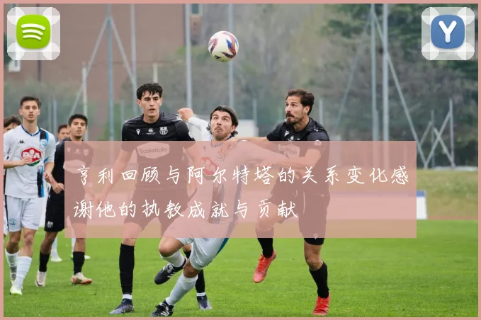 亨利回顾与阿尔特塔的关系变化感谢他的执教成就与贡献