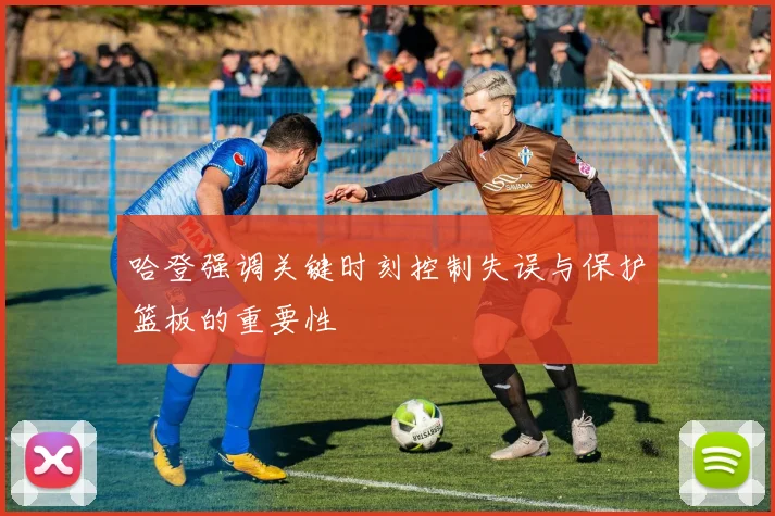 哈登强调关键时刻控制失误与保护篮板的重要性