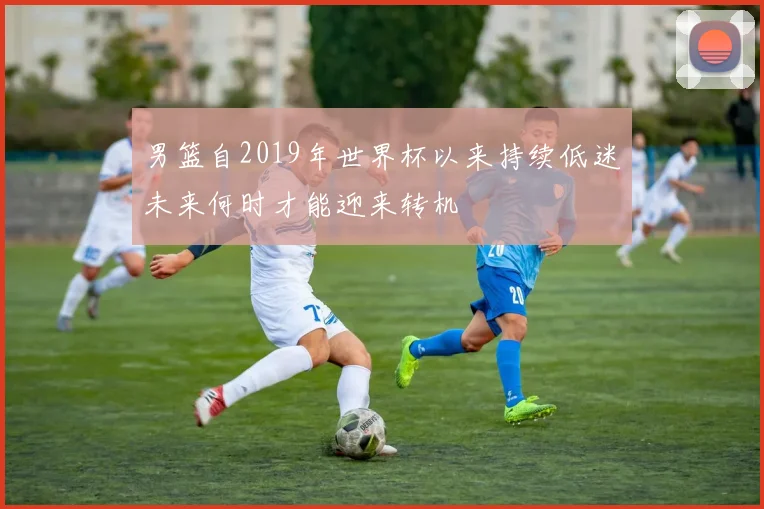 男篮自2019年世界杯以来持续低迷未来何时才能迎来转机