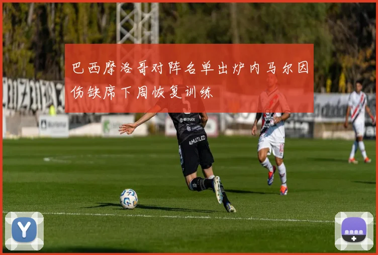 巴西摩洛哥对阵名单出炉内马尔因伤缺席下周恢复训练