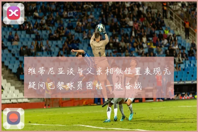 维蒂尼亚谈与父亲相似位置表现无疑问巴黎球员团结一致奋战