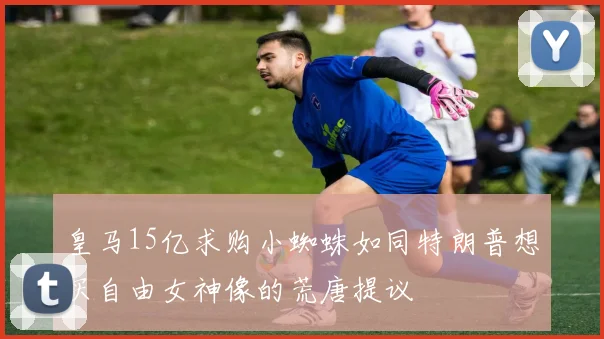 皇马15亿求购小蜘蛛如同特朗普想买自由女神像的荒唐提议