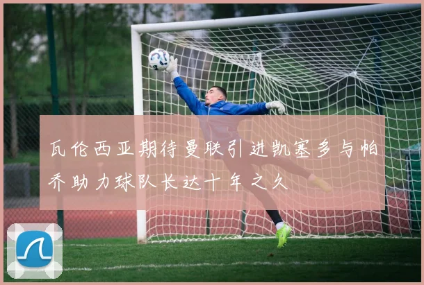 瓦伦西亚期待曼联引进凯塞多与帕乔助力球队长达十年之久