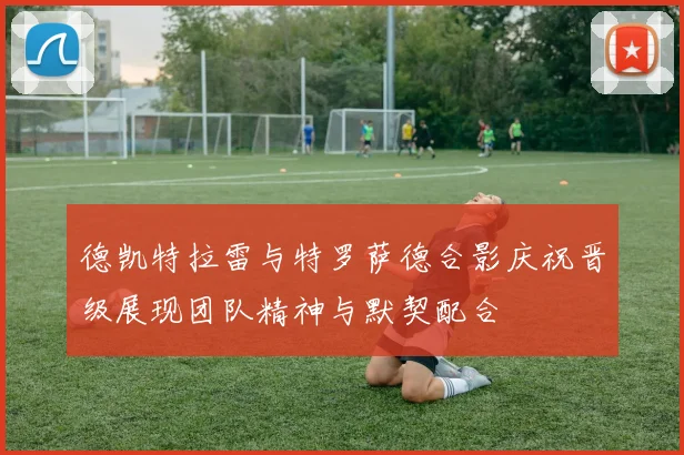 德凯特拉雷与特罗萨德合影庆祝晋级展现团队精神与默契配合