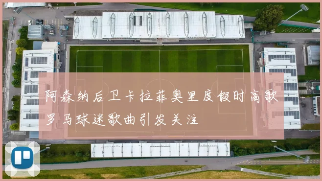 阿森纳后卫卡拉菲奥里度假时高歌罗马球迷歌曲引发关注