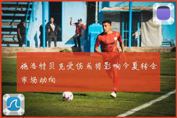 施洛特贝克受伤或将影响今夏转会市场动向