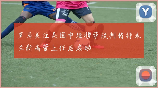 罗马关注美国中场穆萨谈判将待米兰新高管上任后启动