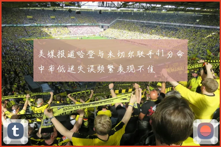 美媒报道哈登与米切尔联手41分命中率低迷失误频繁表现不佳